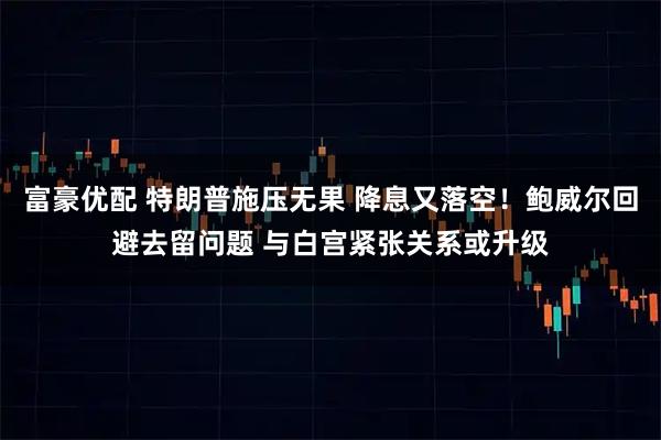 富豪优配 特朗普施压无果 降息又落空！鲍威尔回避去留问题 与白宫紧张关系或升级