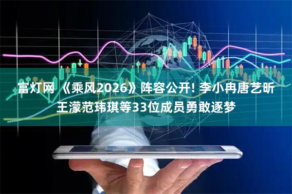 富灯网 《乘风2026》阵容公开! 李小冉唐艺昕王濛范玮琪等33位成员勇敢逐梦