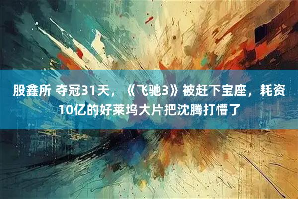 股鑫所 夺冠31天，《飞驰3》被赶下宝座，耗资10亿的好莱坞大片把沈腾打懵了