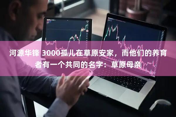 河源华锋 3000孤儿在草原安家，而他们的养育者有一个共同的名字：草原母亲
