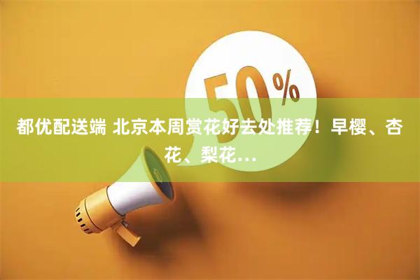 都优配送端 北京本周赏花好去处推荐！早樱、杏花、梨花…