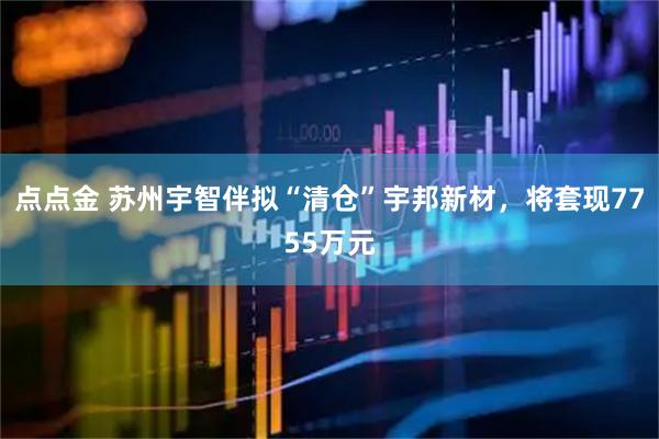 点点金 苏州宇智伴拟“清仓”宇邦新材，将套现7755万元