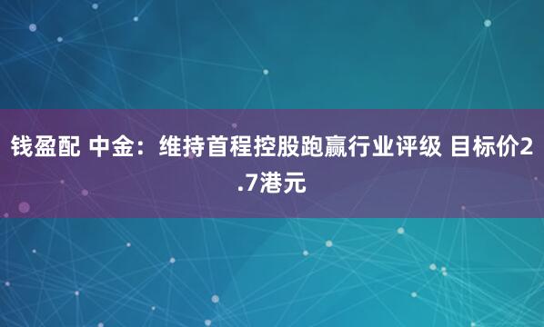 钱盈配 中金：维持首程控股跑赢行业评级 目标价2.7港元