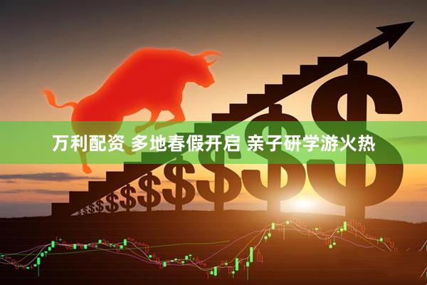万利配资 多地春假开启 亲子研学游火热