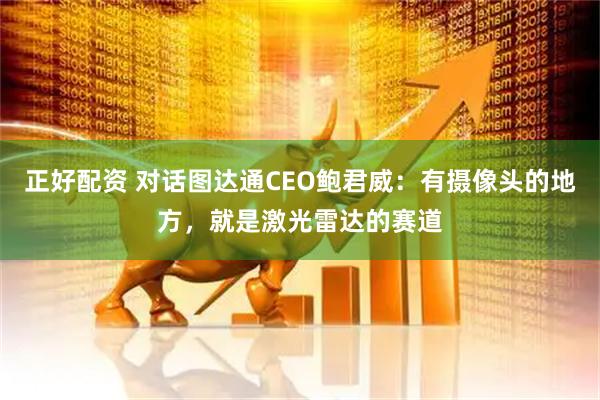 正好配资 对话图达通CEO鲍君威：有摄像头的地方，就是激光雷达的赛道