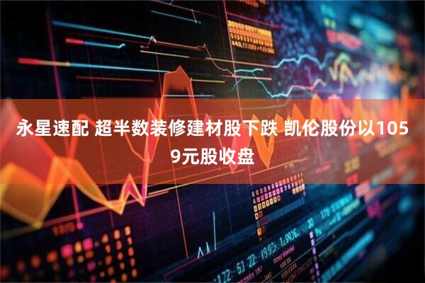 永星速配 超半数装修建材股下跌 凯伦股份以1059元股收盘