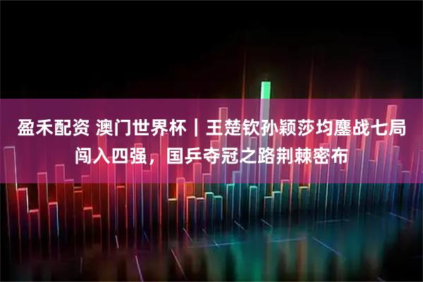 盈禾配资 澳门世界杯｜王楚钦孙颖莎均鏖战七局闯入四强，国乒夺冠之路荆棘密布