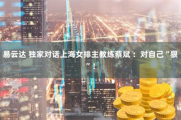 易云达 独家对话上海女排主教练蔡斌 ：对自己“狠”！