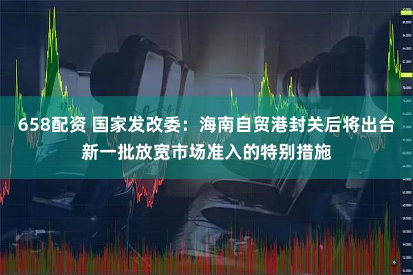 658配资 国家发改委：海南自贸港封关后将出台新一批放宽市场准入的特别措施